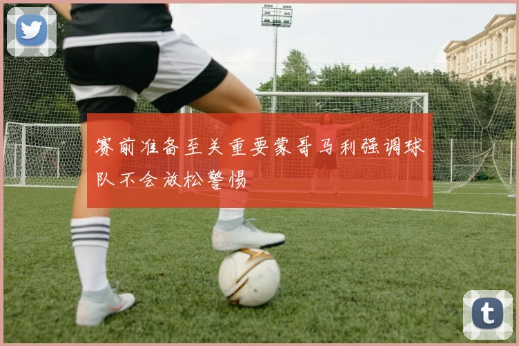 赛前准备至关重要蒙哥马利强调球队不会放松警惕