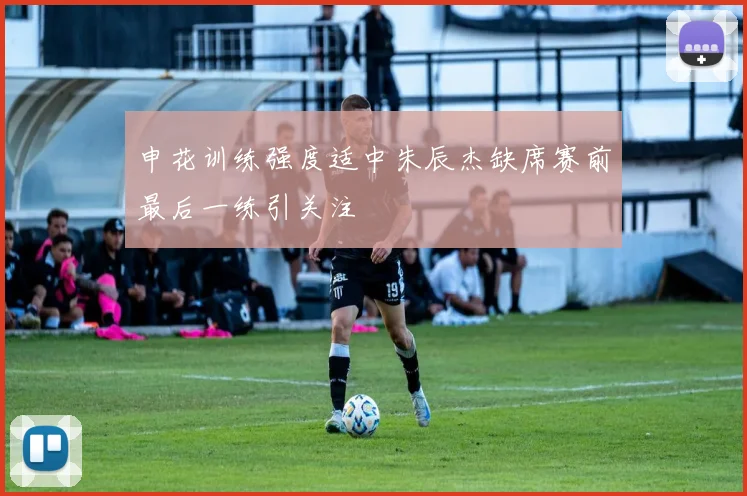 申花训练强度适中朱辰杰缺席赛前最后一练引关注