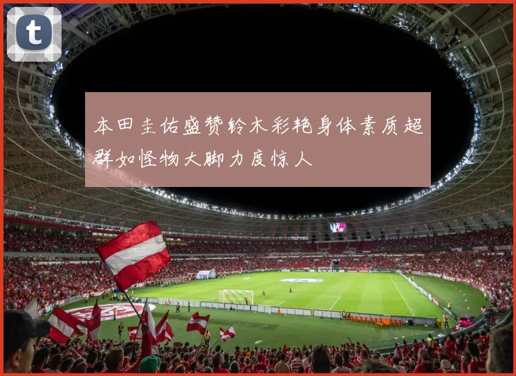 本田圭佑盛赞铃木彩艳身体素质超群如怪物大脚力度惊人
