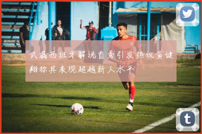 武磊西班牙解说首秀引发热议黄健翔称其表现超越新人水平