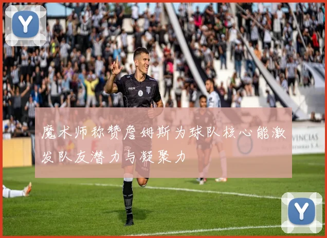 魔术师称赞詹姆斯为球队核心能激发队友潜力与凝聚力