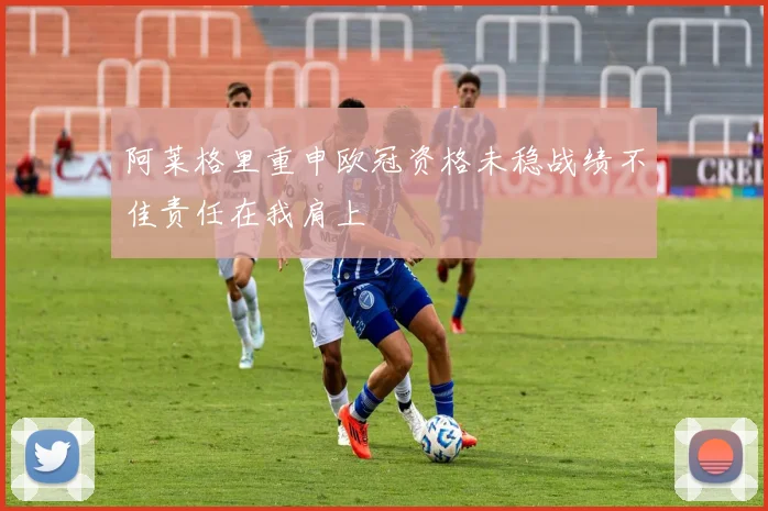 阿莱格里重申欧冠资格未稳战绩不佳责任在我肩上