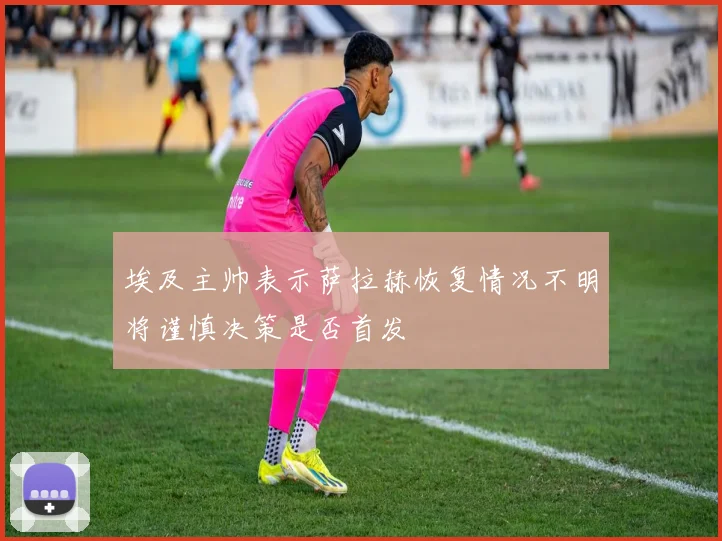 埃及主帅表示萨拉赫恢复情况不明将谨慎决策是否首发
