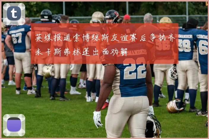 英媒报道索博琼斯友谊赛后争执齐米卡斯弗林蓬出面劝解