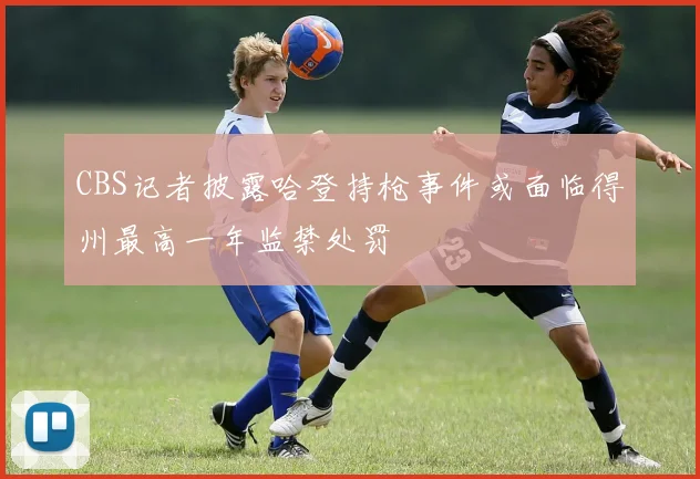 CBS记者披露哈登持枪事件或面临得州最高一年监禁处罚