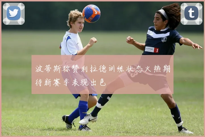 波蒂斯称赞利拉德训练状态火热期待新赛季表现出色