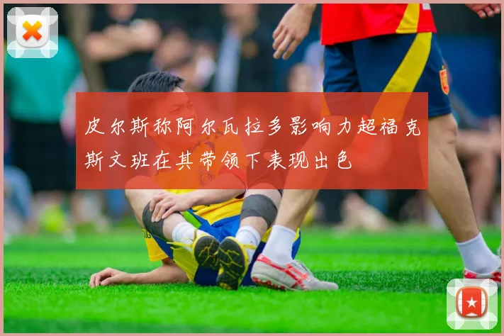 皮尔斯称阿尔瓦拉多影响力超福克斯文班在其带领下表现出色