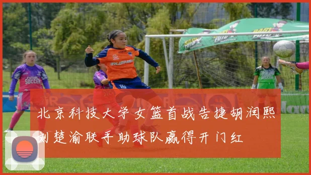 北京科技大学女篮首战告捷胡润熙刘楚渝联手助球队赢得开门红