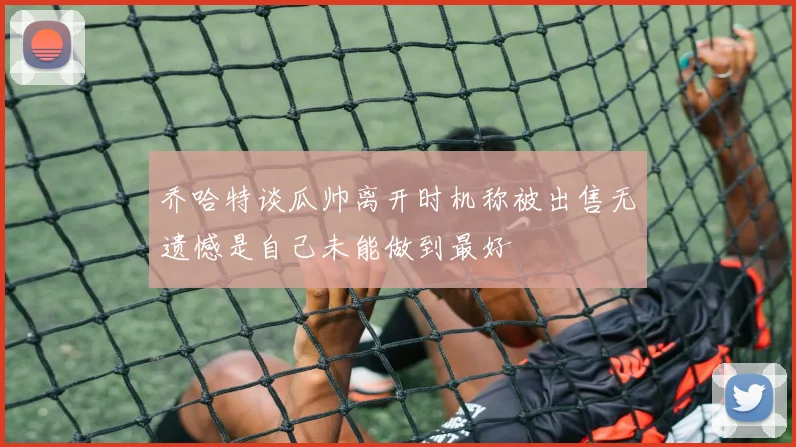 乔哈特谈瓜帅离开时机称被出售无遗憾是自己未能做到最好