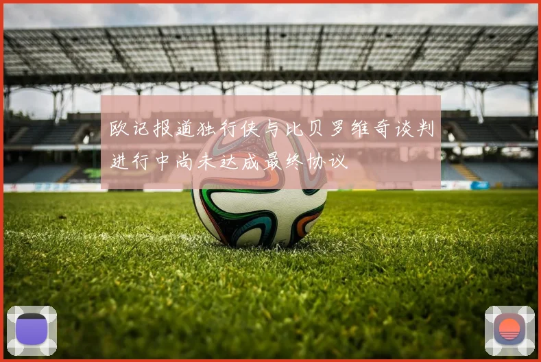 欧记报道独行侠与比贝罗维奇谈判进行中尚未达成最终协议