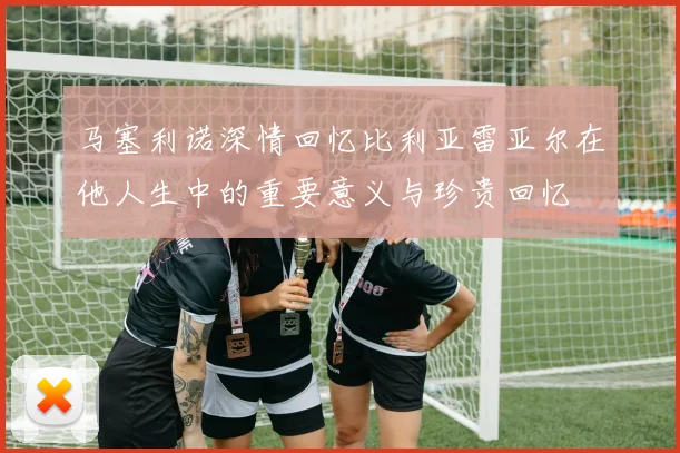 马塞利诺深情回忆比利亚雷亚尔在他人生中的重要意义与珍贵回忆