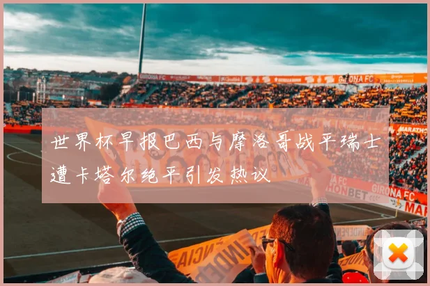 世界杯早报巴西与摩洛哥战平瑞士遭卡塔尔绝平引发热议