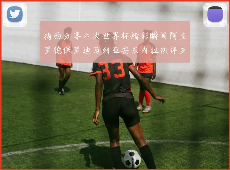 梅西分享六次世界杯精彩瞬间阿圭罗德保罗迪马利亚安东内拉热评互动