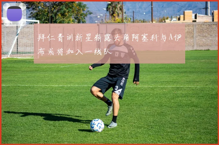 拜仁青训新星崭露头角阿塞科与A伊布或将加入一线队
