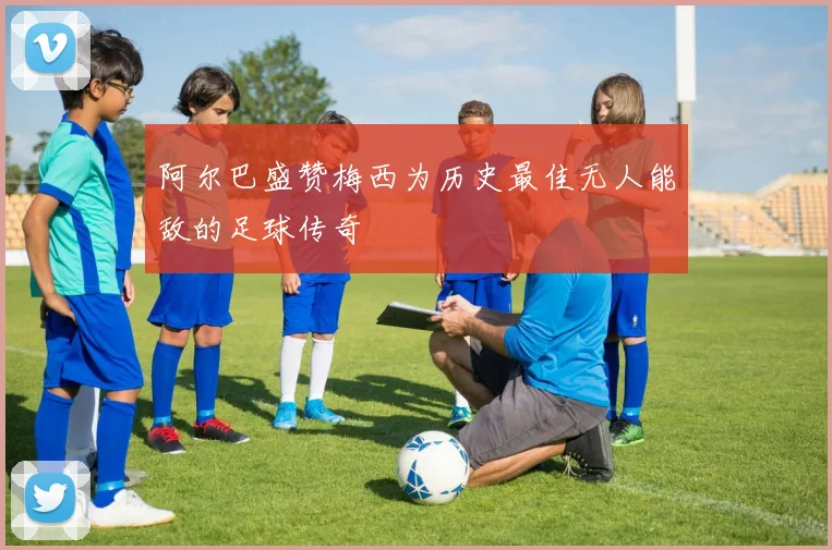 阿尔巴盛赞梅西为历史最佳无人能敌的足球传奇