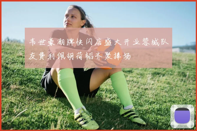 韦世豪潮牌快闪店盛大开业蓉城队友费利佩胡荷韬齐聚捧场