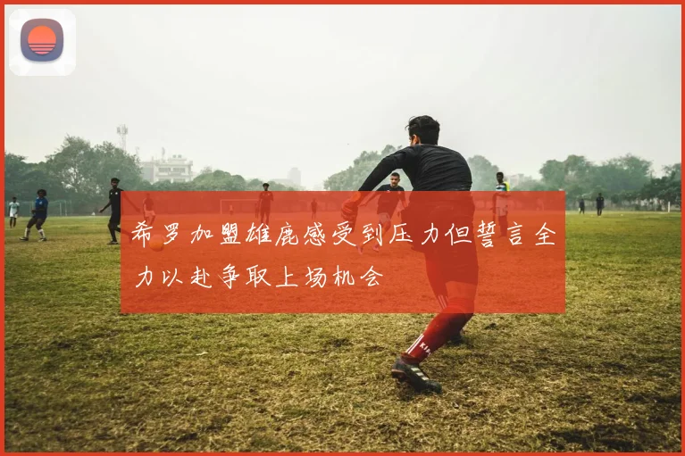 希罗加盟雄鹿感受到压力但誓言全力以赴争取上场机会