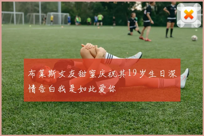布莱斯女友甜蜜庆祝其19岁生日深情告白我是如此爱你