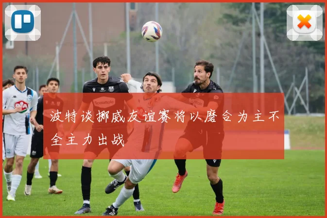 波特谈挪威友谊赛将以磨合为主不全主力出战
