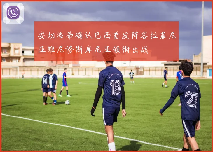 安切洛蒂确认巴西首发阵容拉菲尼亚维尼修斯库尼亚领衔出战