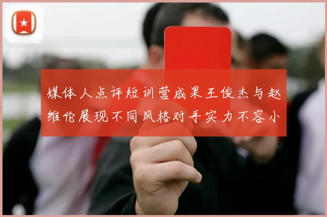 媒体人点评短训营成果王俊杰与赵维伦展现不同风格对手实力不容小觑