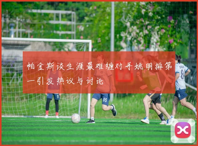 帕金斯谈生涯最难缠对手姚明排第一引发热议与讨论