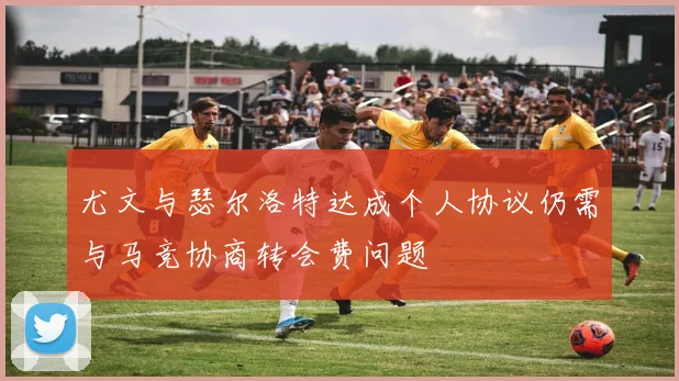 尤文与瑟尔洛特达成个人协议仍需与马竞协商转会费问题